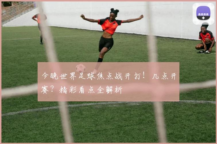 今晚世界足球焦点战开打！几点开赛？精彩看点全解析