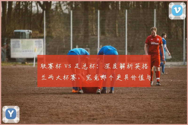 联赛杯 vs 足总杯：深度解析英格兰两大杯赛，究竟哪个更具价值与魅力？