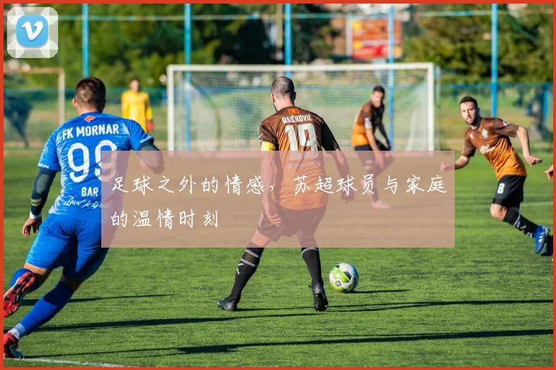 足球之外的情感，苏超球员与家庭的温情时刻